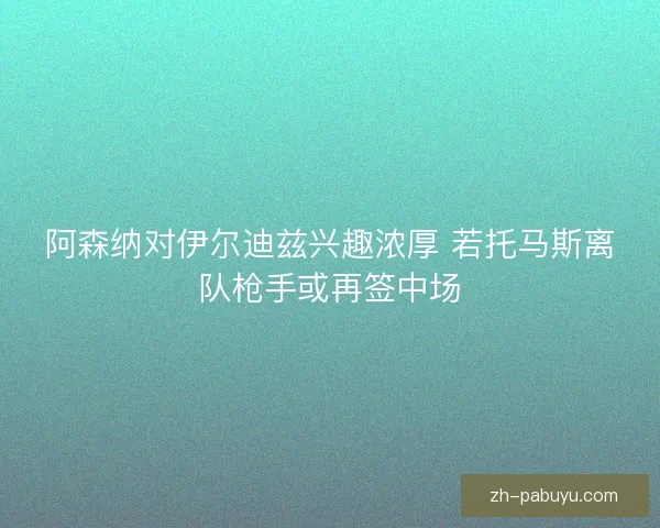 阿森纳对伊尔迪兹兴趣浓厚 若托马斯离队枪手或再签中场