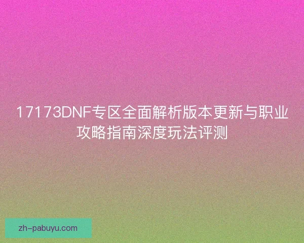 17173DNF专区全面解析版本更新与职业攻略指南深度玩法评测