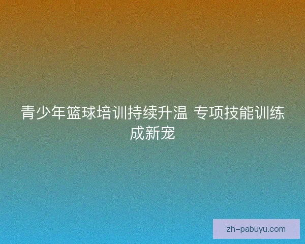 青少年篮球培训持续升温 专项技能训练成新宠