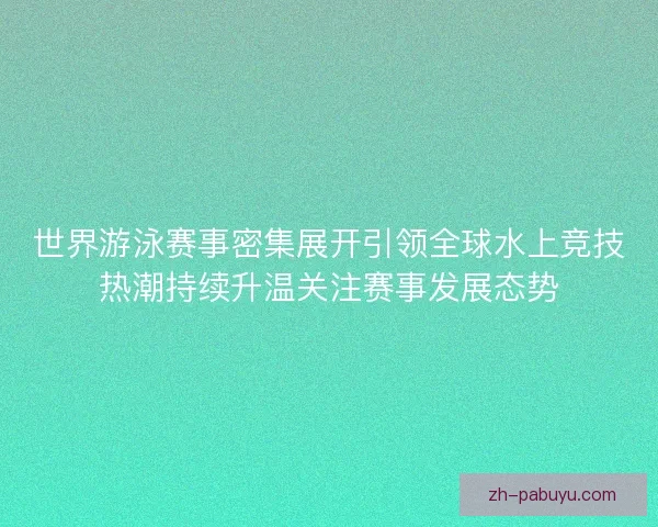 世界游泳赛事密集展开引领全球水上竞技热潮持续升温关注赛事发展态势